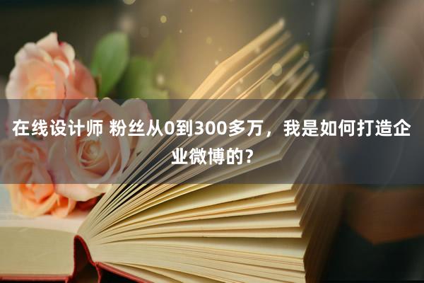 在线设计师 粉丝从0到300多万，我是如何打造企业微博的？