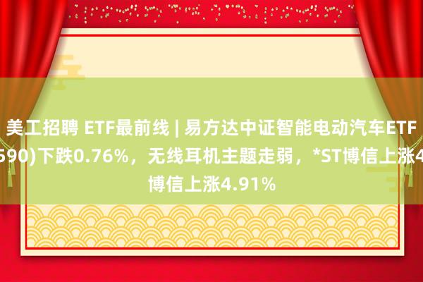 美工招聘 ETF最前线 | 易方达中证智能电动汽车ETF(516590)下跌0.76%，无线耳机主题走弱，*ST博信上涨4.91%