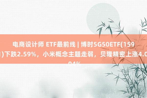 电商设计师 ETF最前线 | 博时5G50ETF(159811)下跌2.59%，小米概念主题走弱，贝隆精密上涨4.04%