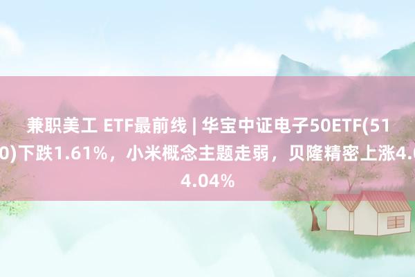 兼职美工 ETF最前线 | 华宝中证电子50ETF(515260)下跌1.61%，小米概念主题走弱，贝隆精密上涨4.04%