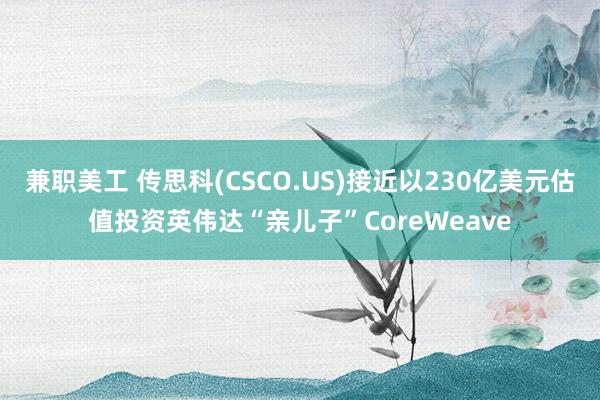 兼职美工 传思科(CSCO.US)接近以230亿美元估值投资英伟达“亲儿子”CoreWeave