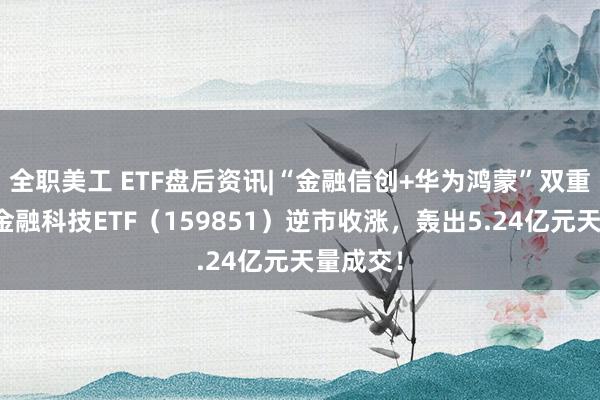 全职美工 ETF盘后资讯|“金融信创+华为鸿蒙”双重驱动，金融科技ETF（159851）逆市收涨，轰出5.24亿元天量成交！