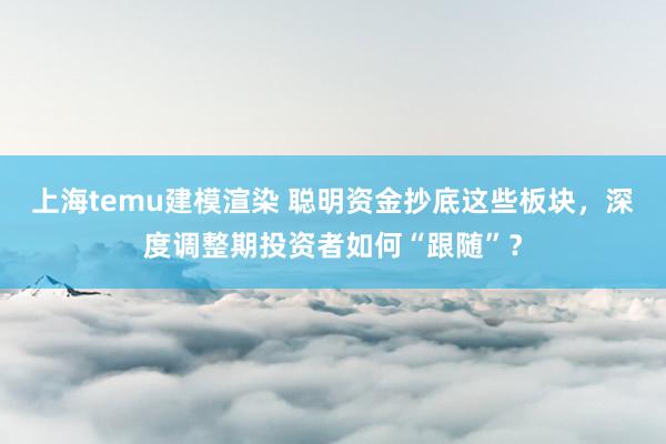 上海temu建模渲染 聪明资金抄底这些板块，深度调整期投资者如何“跟随”？