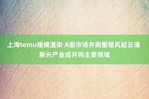 上海temu建模渲染 A股市场并购重组风起云涌 新兴产业成并购主要领域