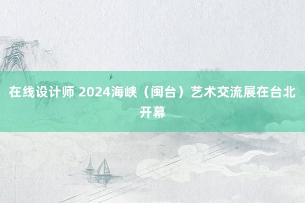 在线设计师 2024海峡（闽台）艺术交流展在台北开幕