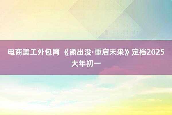 电商美工外包网 《熊出没·重启未来》定档2025大年初一