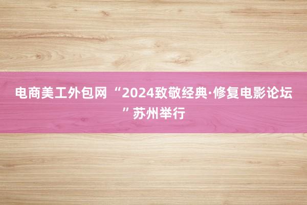 电商美工外包网 “2024致敬经典·修复电影论坛”苏州举行