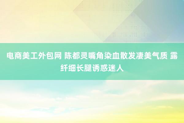 电商美工外包网 陈都灵嘴角染血散发凄美气质 露纤细长腿诱惑迷人