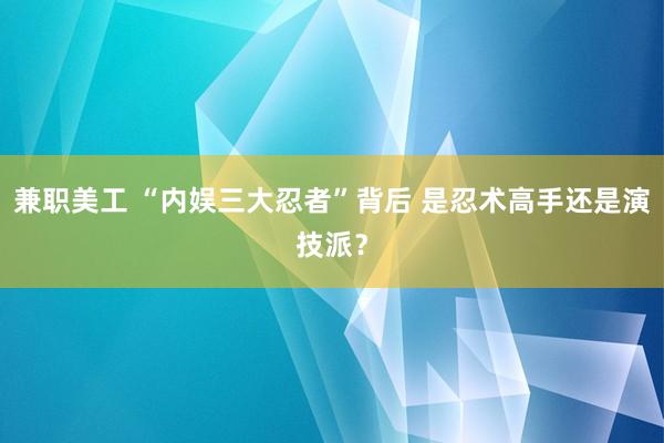 兼职美工 “内娱三大忍者”背后 是忍术高手还是演技派？