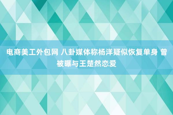 电商美工外包网 八卦媒体称杨洋疑似恢复单身 曾被曝与王楚然恋爱