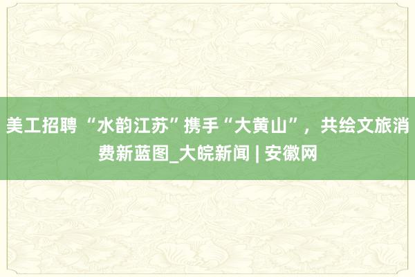 美工招聘 “水韵江苏”携手“大黄山”，共绘文旅消费新蓝图_大皖新闻 | 安徽网